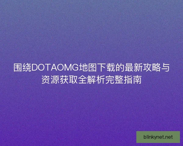 围绕DOTAOMG地图下载的最新攻略与资源获取全解析完整指南