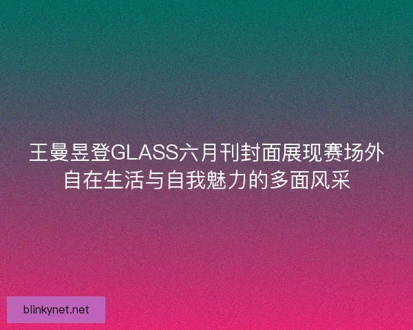 王曼昱登GLASS六月刊封面展现赛场外自在生活与自我魅力的多面风采