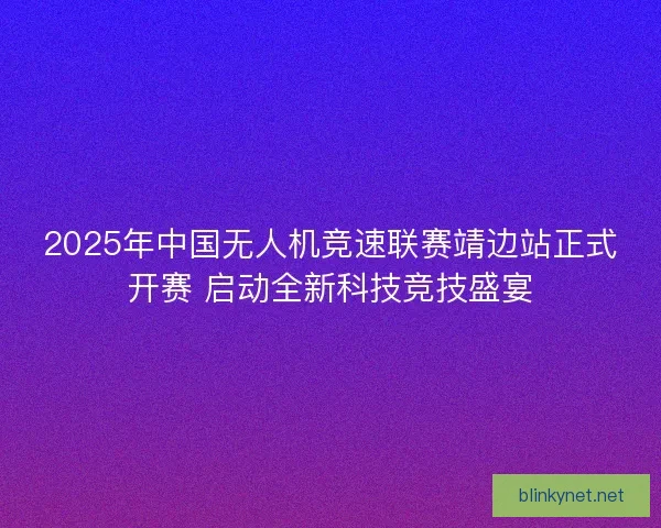 2025年中国无人机竞速联赛靖边站正式开赛 启动全新科技竞技盛宴