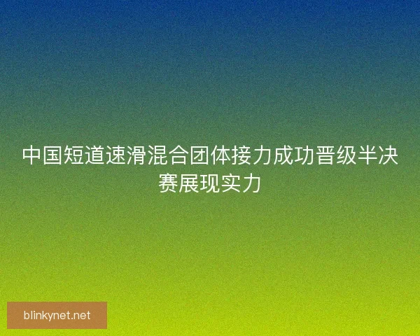 中国短道速滑混合团体接力成功晋级半决赛展现实力