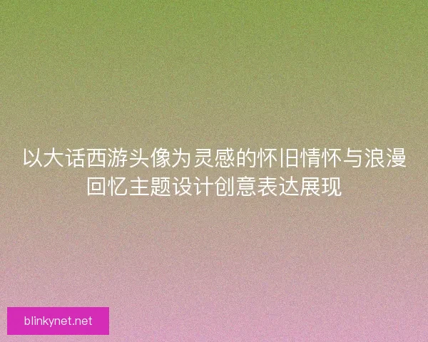 以大话西游头像为灵感的怀旧情怀与浪漫回忆主题设计创意表达展现