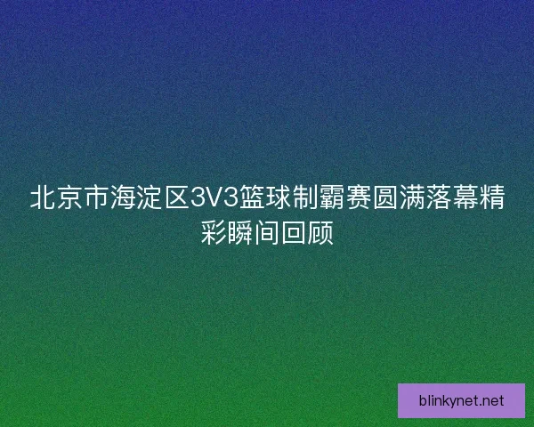 北京市海淀区3V3篮球制霸赛圆满落幕精彩瞬间回顾