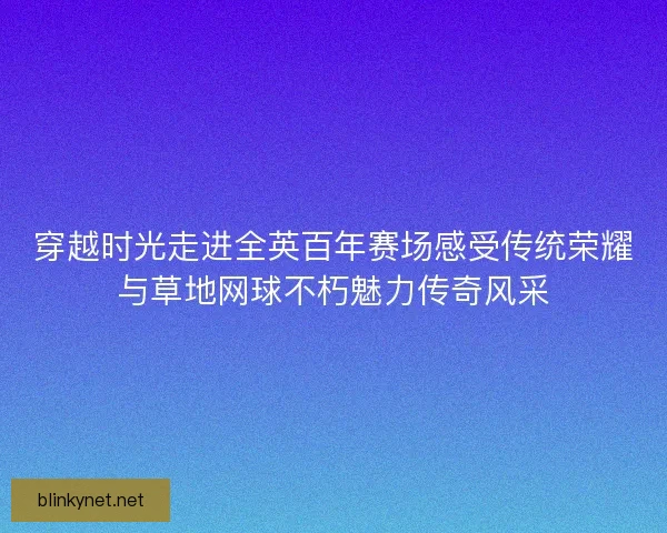 穿越时光走进全英百年赛场感受传统荣耀与草地网球不朽魅力传奇风采