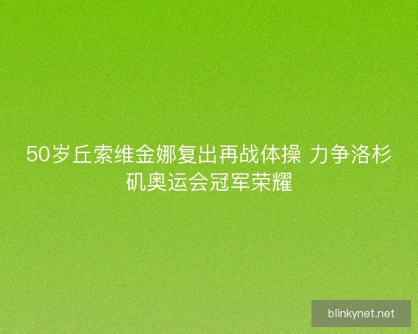 50岁丘索维金娜复出再战体操 力争洛杉矶奥运会冠军荣耀