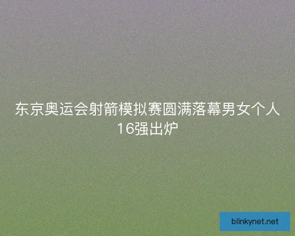 东京奥运会射箭模拟赛圆满落幕男女个人16强出炉