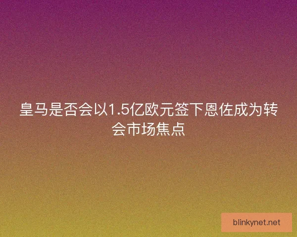 皇马是否会以1.5亿欧元签下恩佐成为转会市场焦点