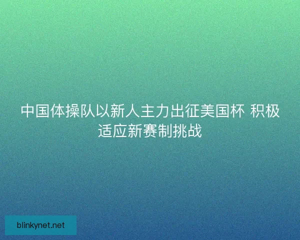 中国体操队以新人主力出征美国杯 积极适应新赛制挑战
