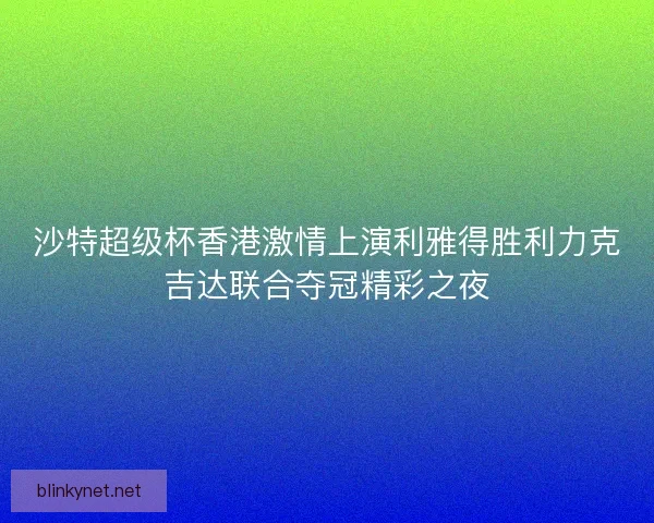 沙特超级杯香港激情上演利雅得胜利力克吉达联合夺冠精彩之夜