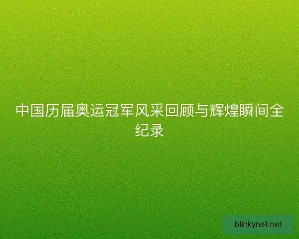 中国历届奥运冠军风采回顾与辉煌瞬间全纪录