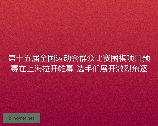 第十五届全国运动会群众比赛围棋项目预赛在上海拉开帷幕 选手们展开激烈角逐