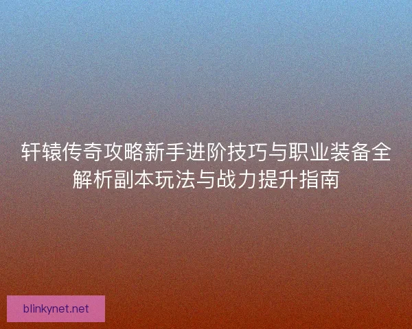 轩辕传奇攻略新手进阶技巧与职业装备全解析副本玩法与战力提升指南