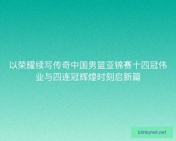 以荣耀续写传奇中国男篮亚锦赛十四冠伟业与四连冠辉煌时刻启新篇