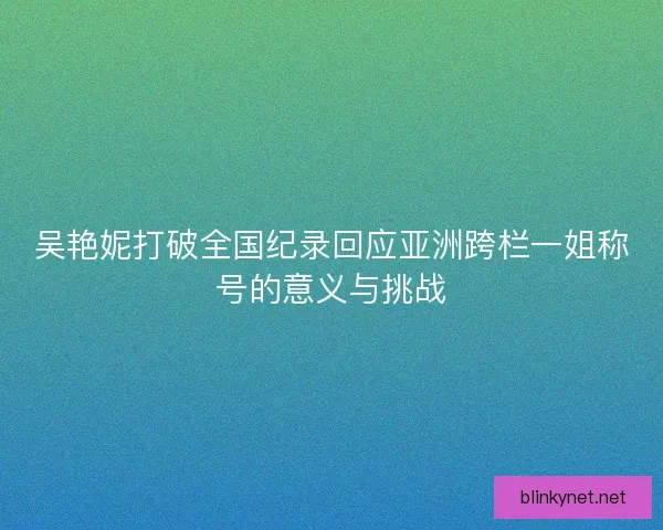 吴艳妮打破全国纪录回应亚洲跨栏一姐称号的意义与挑战