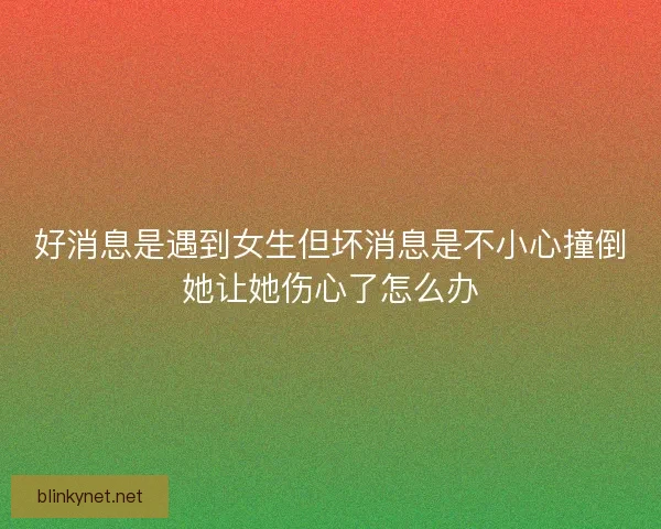 好消息是遇到女生但坏消息是不小心撞倒她让她伤心了怎么办