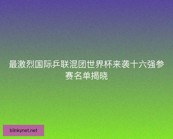 最激烈国际乒联混团世界杯来袭十六强参赛名单揭晓